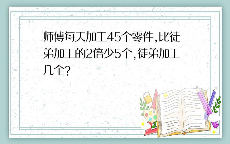 师傅每天加工45个零件,比徒弟加工的2倍少5个,徒弟加工几个?