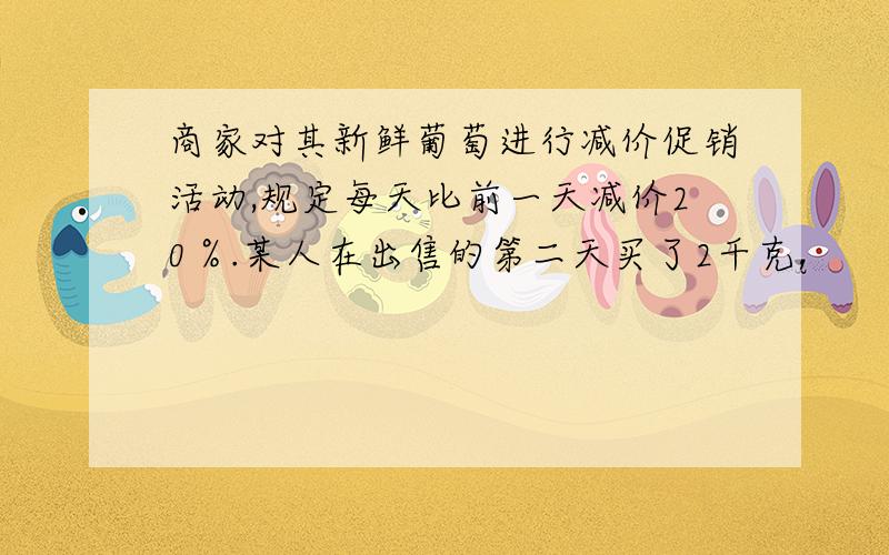 商家对其新鲜葡萄进行减价促销活动,规定每天比前一天减价20％.某人在出售的第二天买了2千克,