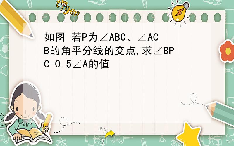 如图 若P为∠ABC、∠ACB的角平分线的交点,求∠BPC-0.5∠A的值