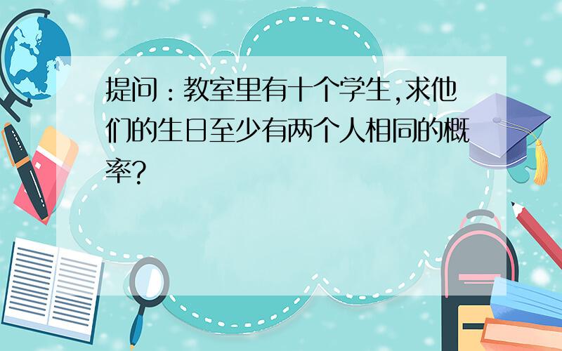 提问：教室里有十个学生,求他们的生日至少有两个人相同的概率?