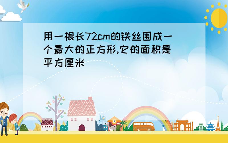 用一根长72cm的铁丝围成一个最大的正方形,它的面积是 平方厘米