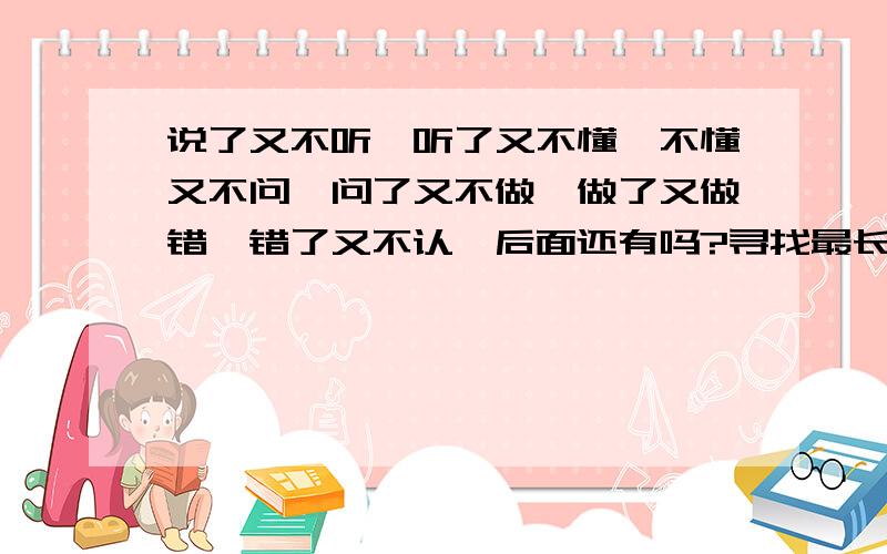 说了又不听,听了又不懂,不懂又不问,问了又不做,做了又做错,错了又不认,后面还有吗?寻找最长版