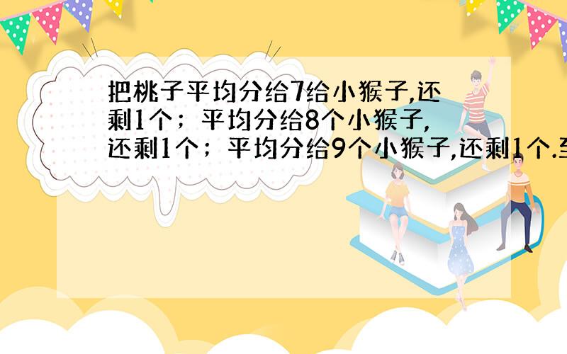 把桃子平均分给7给小猴子,还剩1个；平均分给8个小猴子,还剩1个；平均分给9个小猴子,还剩1个.至少多少