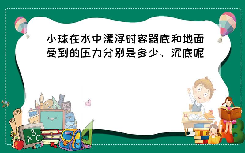 小球在水中漂浮时容器底和地面受到的压力分别是多少、沉底呢