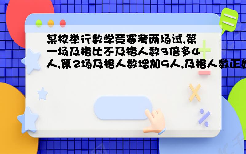 某校举行数学竞赛考两场试,第一场及格比不及格人数3倍多4人,第2场及格人数增加9人,及格人数正好是不及格的7