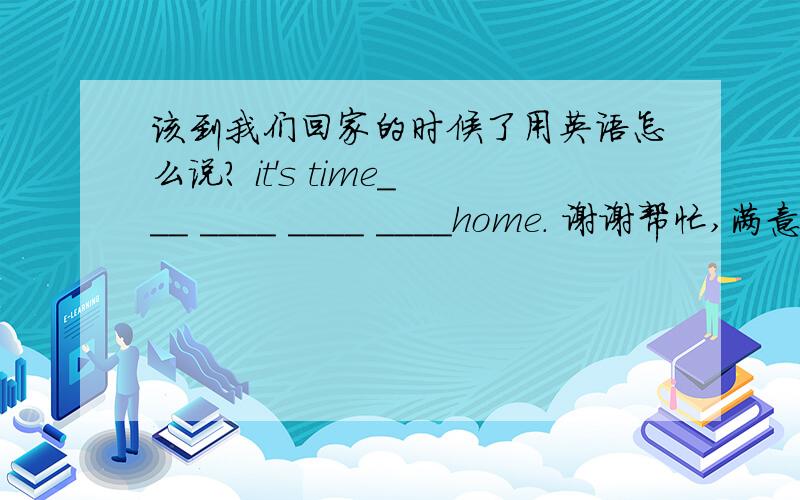 该到我们回家的时候了用英语怎么说? it's time___ ____ ____ ____home. 谢谢帮忙,满意采纳