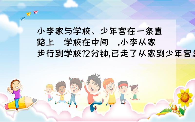 小李家与学校、少年宫在一条直路上(学校在中间).小李从家步行到学校12分钟,已走了从家到少年宫总路程的5