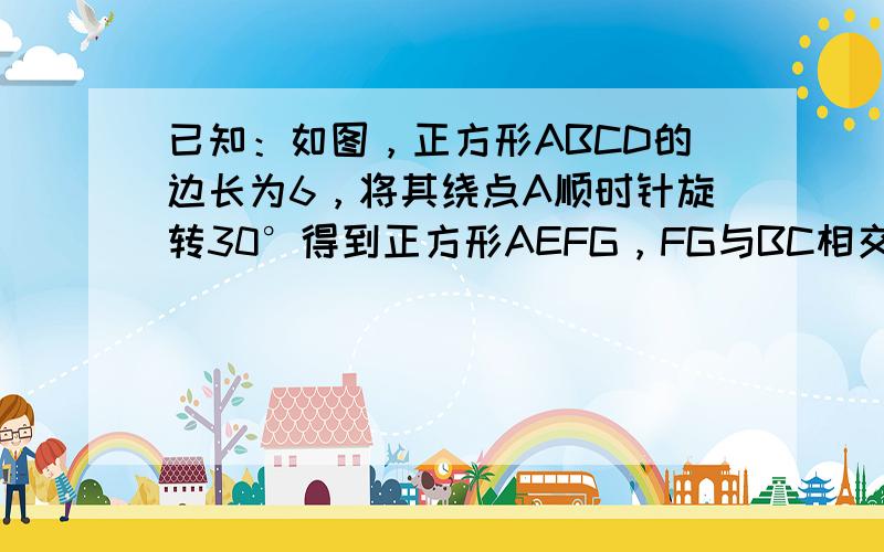 已知：如图，正方形ABCD的边长为6，将其绕点A顺时针旋转30°得到正方形AEFG，FG与BC相交于点H．（1）求证：B