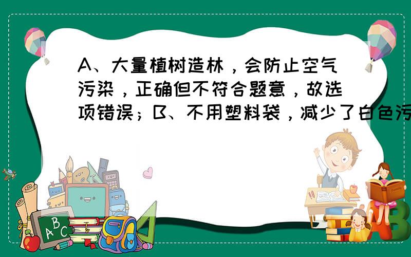 A、大量植树造林，会防止空气污染，正确但不符合题意，故选项错误；B、不用塑料袋，减少了白色污染，正确但不符合题