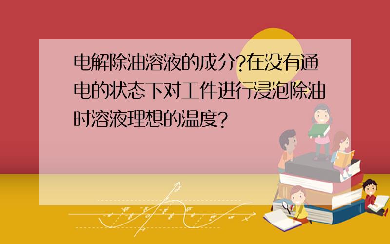 电解除油溶液的成分?在没有通电的状态下对工件进行浸泡除油时溶液理想的温度?