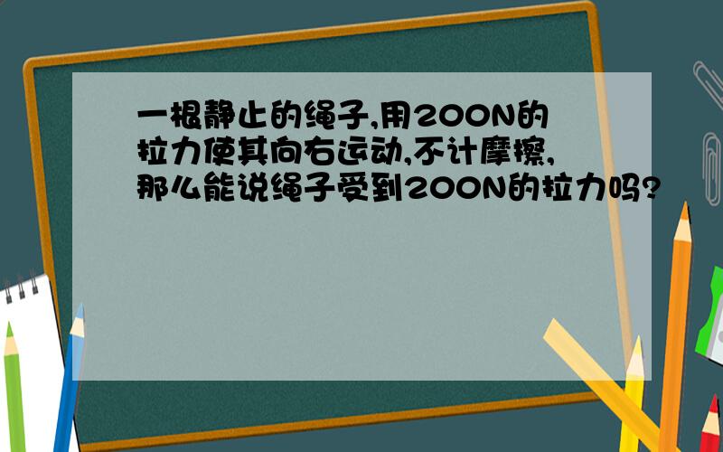 一根静止的绳子,用200N的拉力使其向右运动,不计摩擦,那么能说绳子受到200N的拉力吗?