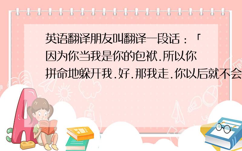 英语翻译朋友叫翻译一段话：「因为你当我是你的包袱.所以你拼命地躲开我.好.那我走.你以后就不会有罪恶感了.没有我的日子你