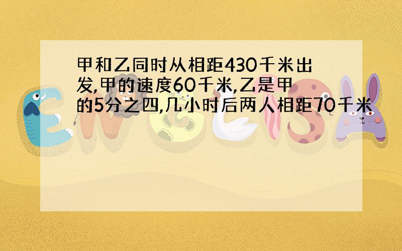 甲和乙同时从相距430千米出发,甲的速度60千米,乙是甲的5分之四,几小时后两人相距70千米