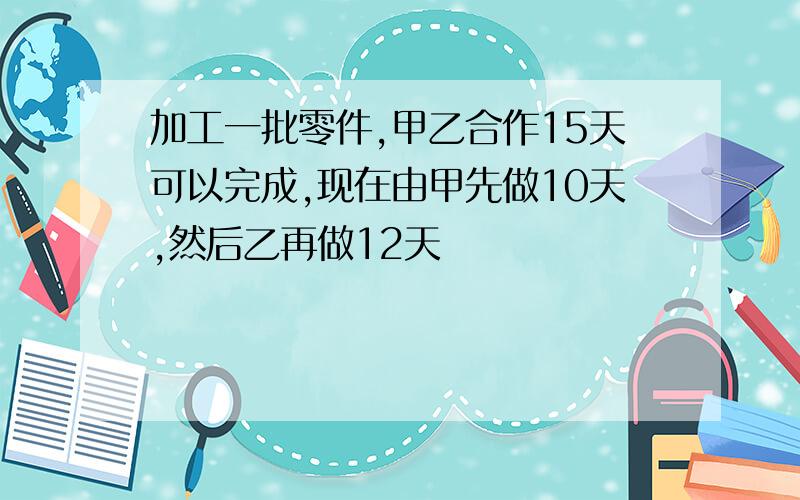 加工一批零件,甲乙合作15天可以完成,现在由甲先做10天,然后乙再做12天