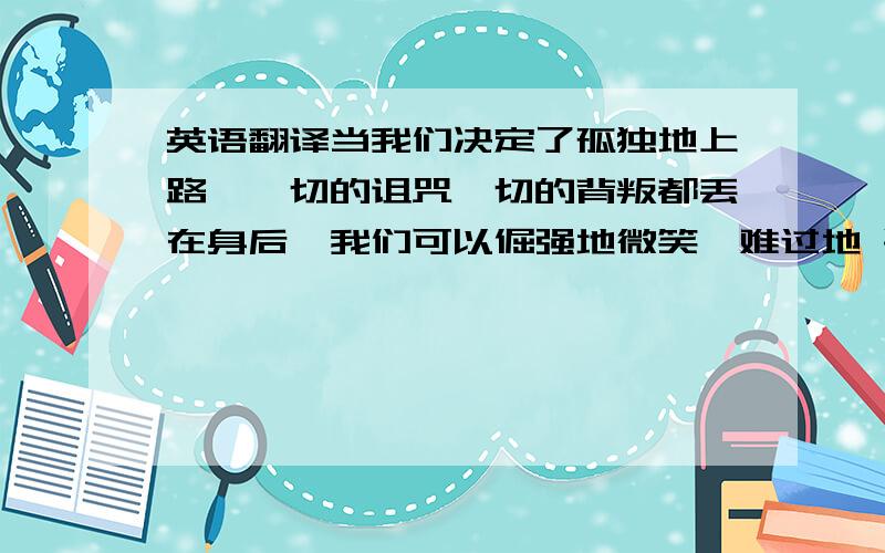 英语翻译当我们决定了孤独地上路,一切的诅咒一切的背叛都丢在身后,我们可以倔强地微笑,难过地 哭泣,可是依然把脚步继续铿锵