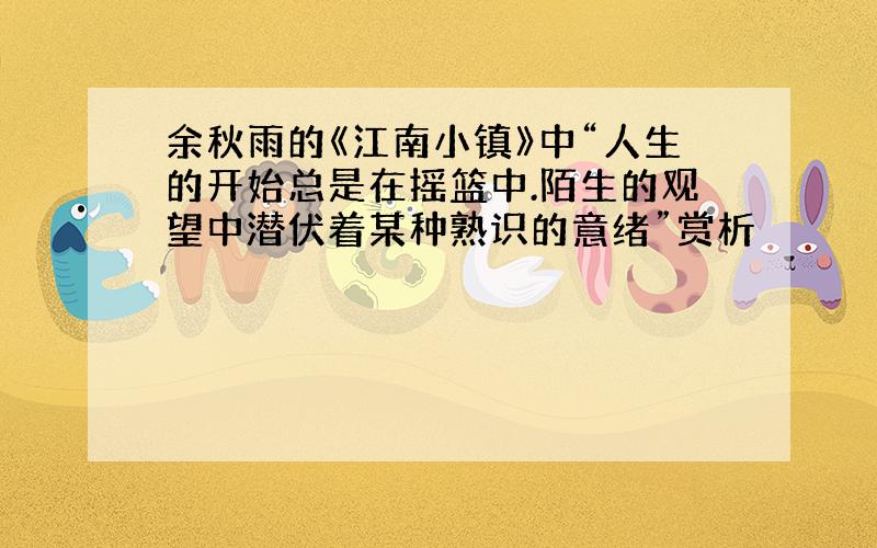 余秋雨的《江南小镇》中“人生的开始总是在摇篮中.陌生的观望中潜伏着某种熟识的意绪”赏析