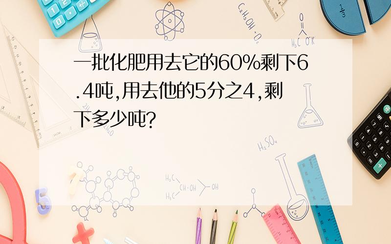 一批化肥用去它的60%剩下6.4吨,用去他的5分之4,剩下多少吨?