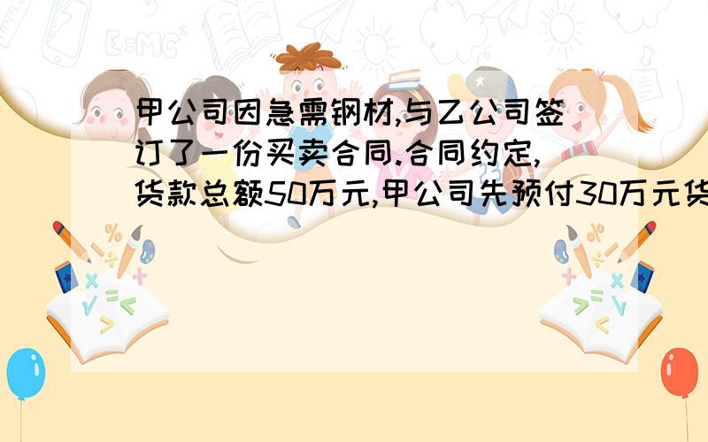 甲公司因急需钢材,与乙公司签订了一份买卖合同.合同约定,货款总额50万元,甲公司先预付30万元货款,其余20万元交货后一