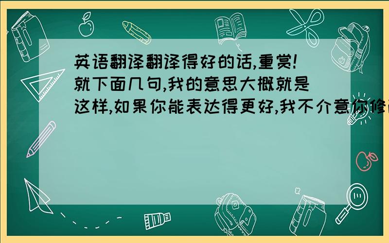 英语翻译翻译得好的话,重赏!就下面几句,我的意思大概就是这样,如果你能表达得更好,我不介意你修改!在加我为好友之前,请务