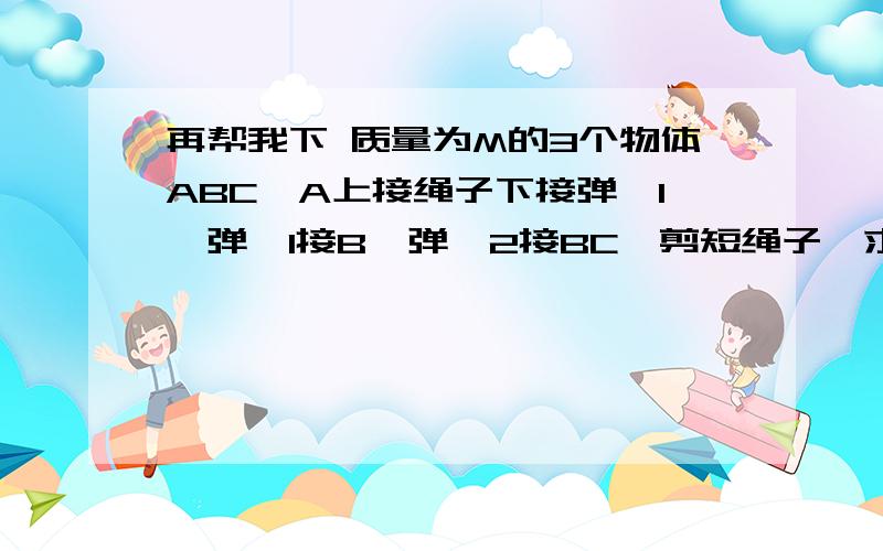 再帮我下 质量为M的3个物体ABC,A上接绳子下接弹簧1,弹簧1接B,弹簧2接BC,剪短绳子,求ABC的加速度