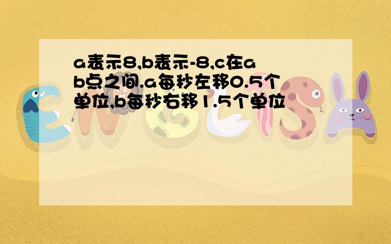 a表示8,b表示-8,c在ab点之间.a每秒左移0.5个单位,b每秒右移1.5个单位