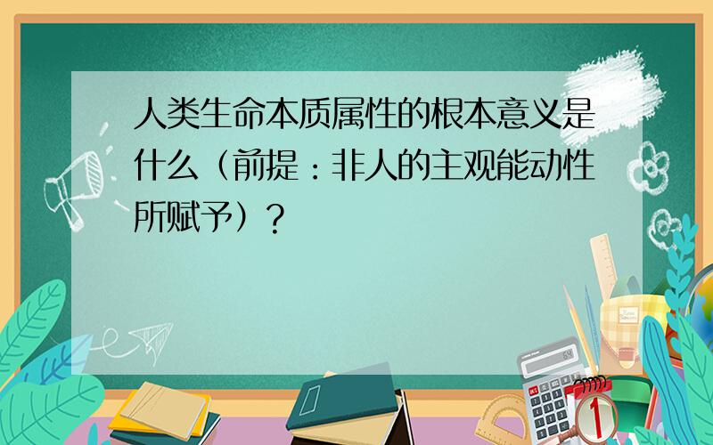 人类生命本质属性的根本意义是什么（前提：非人的主观能动性所赋予）?