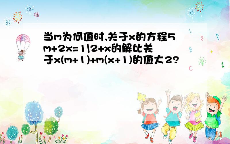 当m为何值时,关于x的方程5m+2x=1\2+x的解比关于x(m+1)+m(x+1)的值大2?