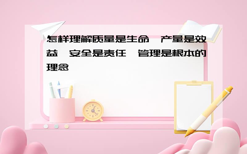 怎样理解质量是生命,产量是效益,安全是责任,管理是根本的理念