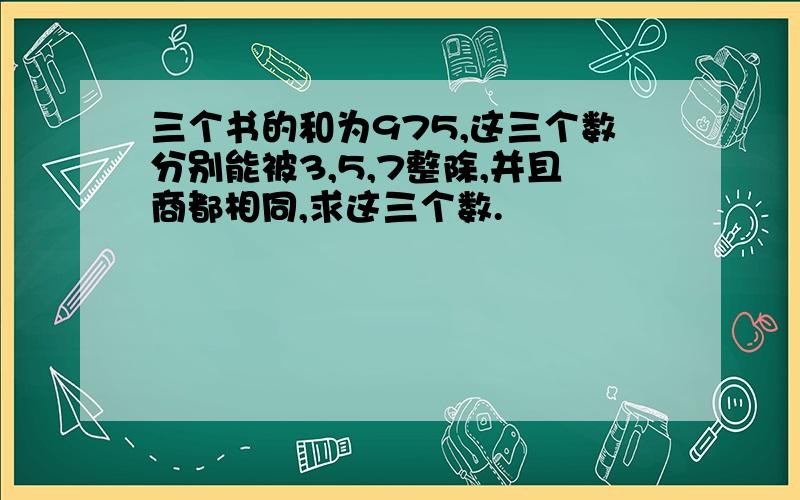 三个书的和为975,这三个数分别能被3,5,7整除,并且商都相同,求这三个数.