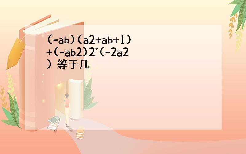 (-ab)(a2+ab+1)+(-ab2)2*(-2a2) 等于几