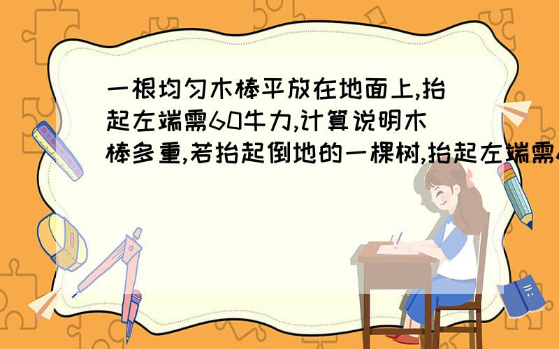 一根均匀木棒平放在地面上,抬起左端需60牛力,计算说明木棒多重,若抬起倒地的一棵树,抬起左端需600牛,抬右350牛,这