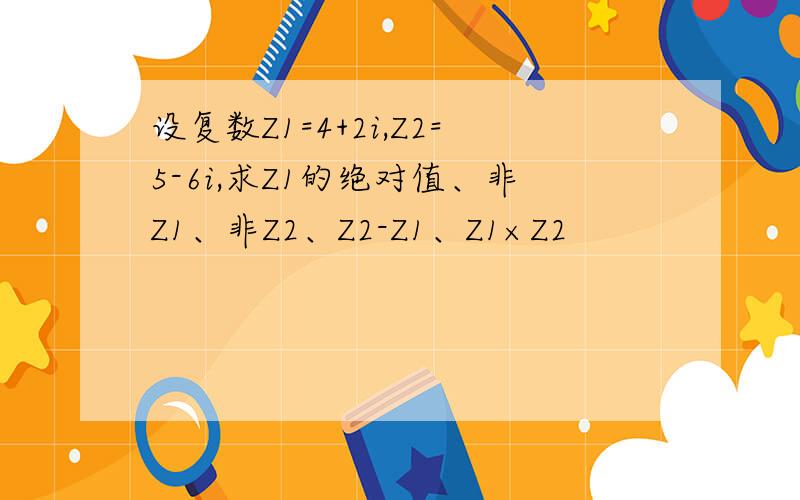 设复数Z1=4+2i,Z2=5-6i,求Z1的绝对值、非Z1、非Z2、Z2-Z1、Z1×Z2