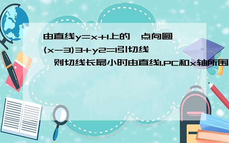 由直线y=x+1上的一点向圆(x-3)3+y2=1引切线,则切线长最小时由直线l.PC和x轴所围成的三角形的面积是