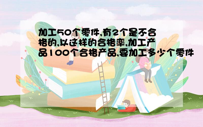 加工50个零件,有2个是不合格的,以这样的合格率,加工产品100个合格产品,要加工多少个零件