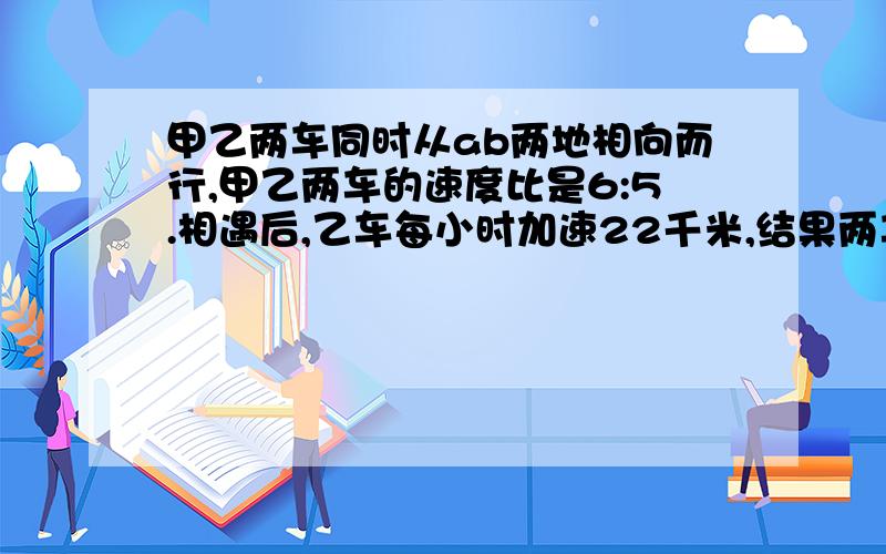 甲乙两车同时从ab两地相向而行,甲乙两车的速度比是6:5.相遇后,乙车每小时加速22千米,结果两车同时达对