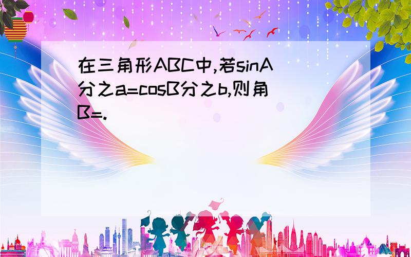 在三角形ABC中,若sinA分之a=cosB分之b,则角B=.