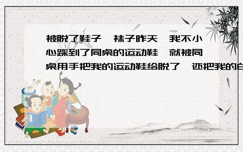 被脱了鞋子、袜子昨天,我不小心踩到了同桌的运动鞋,就被同桌用手把我的运动鞋给脱了,还把我的白袜子扒了用脚踩