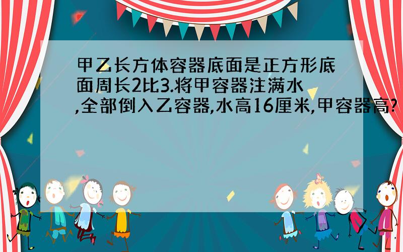 甲乙长方体容器底面是正方形底面周长2比3.将甲容器注满水,全部倒入乙容器,水高16厘米,甲容器高?