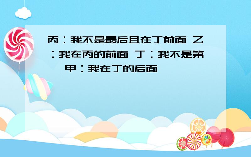 丙：我不是最后且在丁前面 乙：我在丙的前面 丁：我不是第一 甲：我在丁的后面