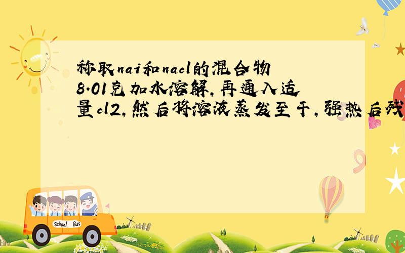 称取nai和nacl的混合物8.01克加水溶解,再通入适量cl2,然后将溶液蒸发至干,强热后残余固体6.18克.