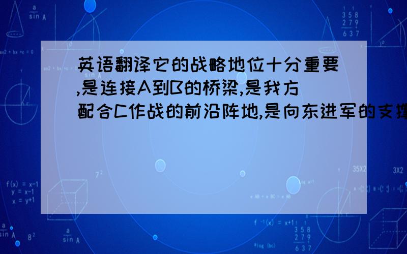 英语翻译它的战略地位十分重要,是连接A到B的桥梁,是我方配合C作战的前沿阵地,是向东进军的支撑点和交通要道,是夺取抗战胜