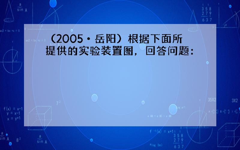 （2005•岳阳）根据下面所提供的实验装置图，回答问题：