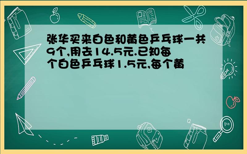 张华买来白色和黄色乒乓球一共9个,用去14.5元.已知每个白色乒乓球1.5元,每个黄