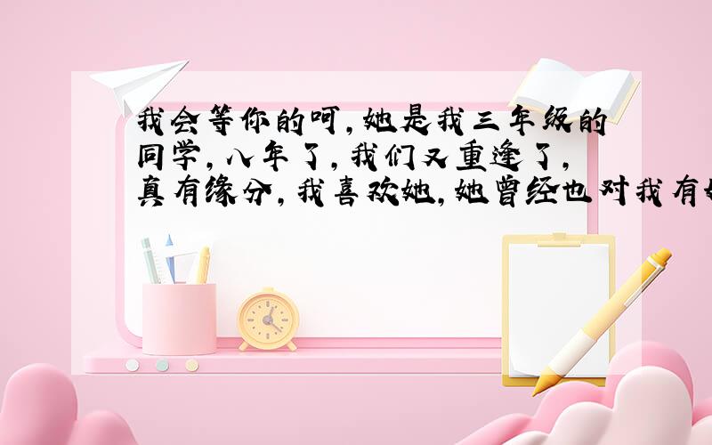 我会等你的呵,她是我三年级的同学,八年了,我们又重逢了,真有缘分,我喜欢她,她曾经也对我有好感,可是我晚了,现在他有一个