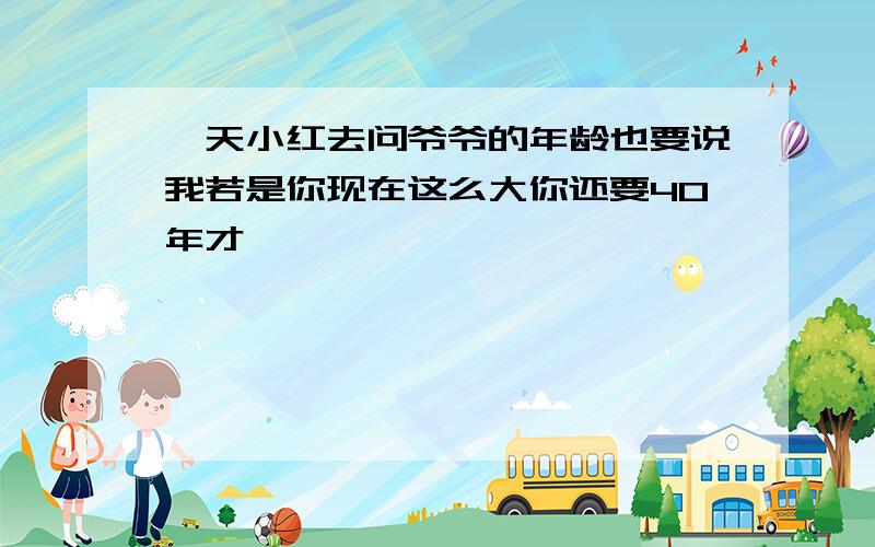 一天小红去问爷爷的年龄也要说我若是你现在这么大你还要40年才