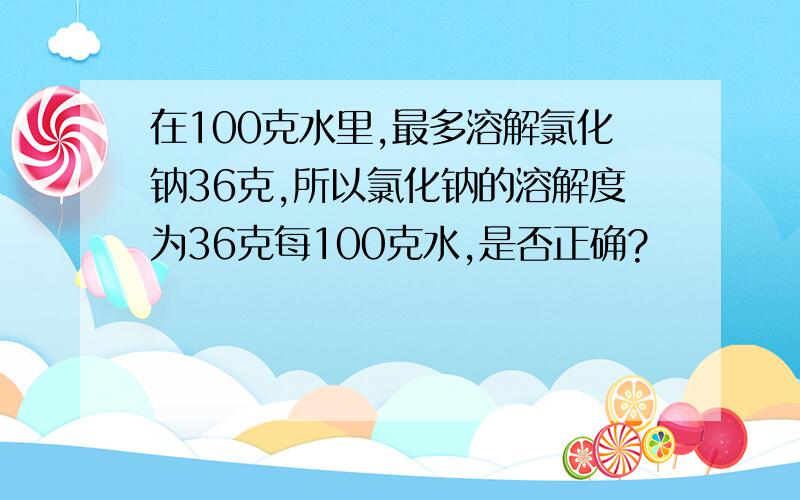 在100克水里,最多溶解氯化钠36克,所以氯化钠的溶解度为36克每100克水,是否正确?