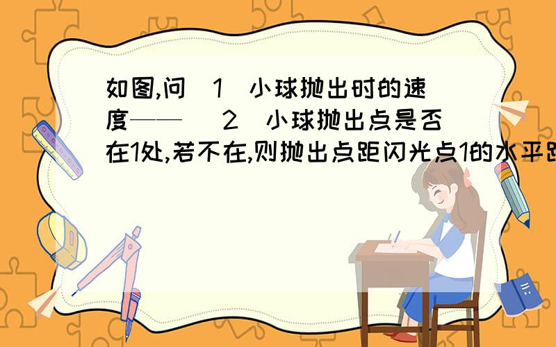 如图,问（1）小球抛出时的速度—— （2）小球抛出点是否在1处,若不在,则抛出点距闪光点1的水平距离和