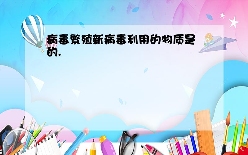 病毒繁殖新病毒利用的物质是 的.