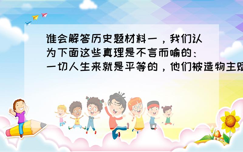 谁会解答历史题材料一，我们认为下面这些真理是不言而喻的：一切人生来就是平等的，他们被造物主赋予他们固有的、不可转让的权力