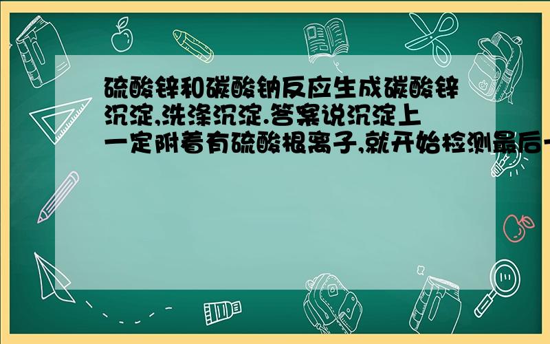 硫酸锌和碳酸钠反应生成碳酸锌沉淀,洗涤沉淀.答案说沉淀上一定附着有硫酸根离子,就开始检测最后一次滤液硫酸根离子了.我是想